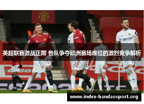 英超联赛激战正酣 各队争夺欧洲赛场席位的激烈竞争解析