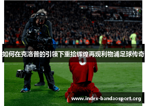 如何在克洛普的引领下重拾辉煌再现利物浦足球传奇