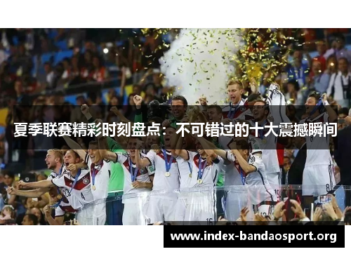 夏季联赛精彩时刻盘点：不可错过的十大震撼瞬间