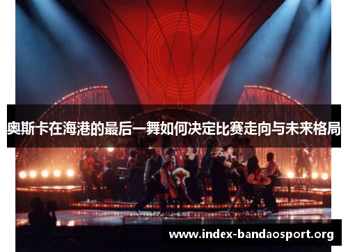 奥斯卡在海港的最后一舞如何决定比赛走向与未来格局