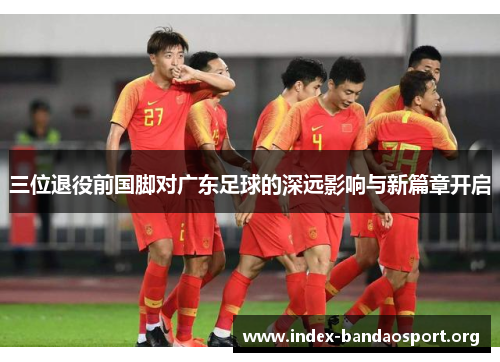 三位退役前国脚对广东足球的深远影响与新篇章开启
