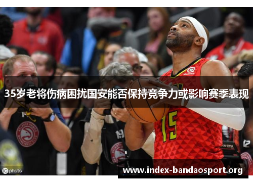 35岁老将伤病困扰国安能否保持竞争力或影响赛季表现