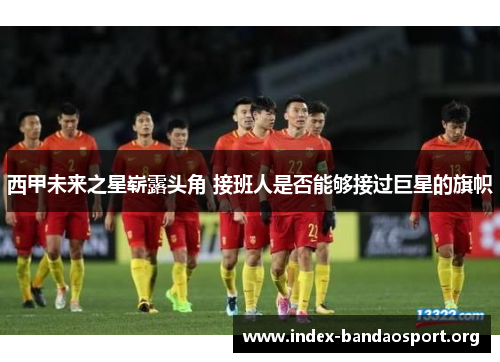 西甲未来之星崭露头角 接班人是否能够接过巨星的旗帜