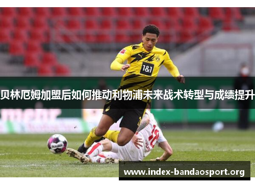 贝林厄姆加盟后如何推动利物浦未来战术转型与成绩提升