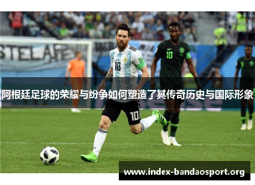 阿根廷足球的荣耀与纷争如何塑造了其传奇历史与国际形象
