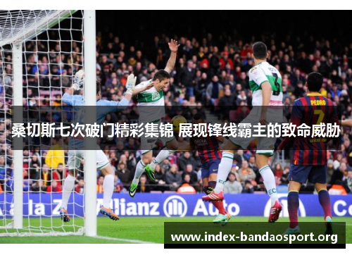 桑切斯七次破门精彩集锦 展现锋线霸主的致命威胁