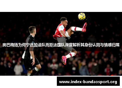 奥巴梅扬为何宁选加蓬队而拒法国队深度解析其身份认同与情感归属