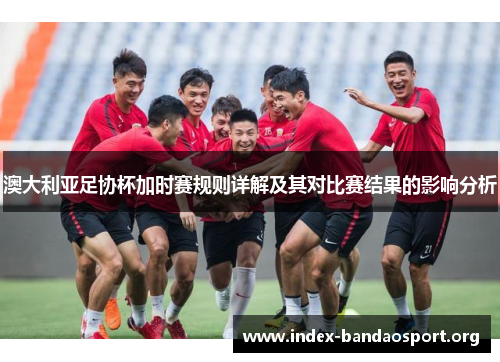澳大利亚足协杯加时赛规则详解及其对比赛结果的影响分析 澳大利亚足协杯加时赛规则详解及其对比赛结果的影响分析