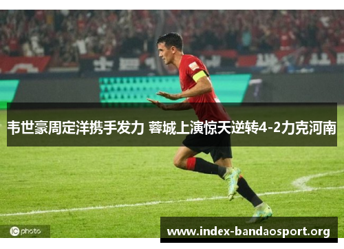 韦世豪周定洋携手发力 蓉城上演惊天逆转4-2力克河南