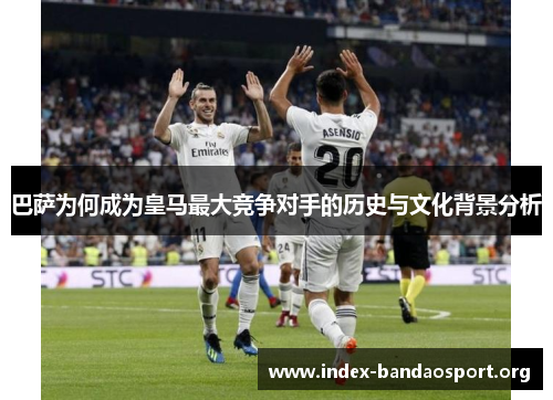 巴萨为何成为皇马最大竞争对手的历史与文化背景分析 巴萨为何成为皇马最大竞争对手的历史与文化背景分析