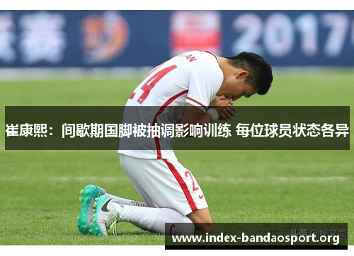 崔康熙：间歇期国脚被抽调影响训练 每位球员状态各异