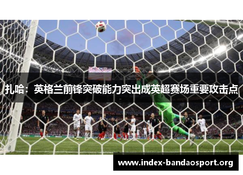 扎哈:英格兰前锋突破能力突出成英超赛场重要攻击点 扎哈:英格兰前锋突破能力突出成英超赛场重要攻击点