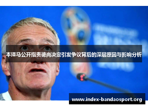 本泽马公开指责德尚决定引发争议背后的深层原因与影响分析 本泽马公开指责德尚决定引发争议背后的深层原因与影响分析